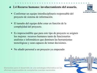 Elementos para el desarrollo de una estrategia informática en las
oficinas responsables de compilarlas cuentas nacionales
 Conformar un equipo interdisciplinario responsable del
proyecto de sistema de información.
 El tamaño del equipo debe estar en función de la
complejidad del proyecto.
 Es imprescindible que para este tipo de proyecto se asignen
los mejores recursos humanos tanto de funcionarios
analistas e informáticos que dominen las herramientas
tecnológicas y sean capaces de tomar decisiones.
 No añadir personal a un proyecto ya empezado
11
2.4 Recurso humano: involucramiento del usuario.
 