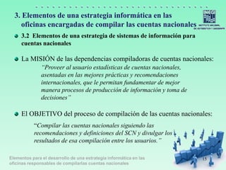 Elementos para el desarrollo de una estrategia informática en las
oficinas responsables de compilarlas cuentas nacionales
3. Elementos de una estrategia informática en las
oficinas encargadas de compilar las cuentas nacionales
La MISIÓN de las dependencias compiladoras de cuentas nacionales:
“Proveer al usuario estadísticas de cuentas nacionales,
asentadas en las mejores prácticas y recomendaciones
internacionales, que le permitan fundamentar de mejor
manera procesos de producción de información y toma de
decisiones”
El OBJETIVO del proceso de compilación de las cuentas nacionales:
“Compilar las cuentas nacionales siguiendo las
recomendaciones y definiciones del SCN y divulgar los
resultados de esa compilación entre los usuarios.”
15
3.2 Elementos de una estrategia de sistemas de información para
cuentas nacionales
 