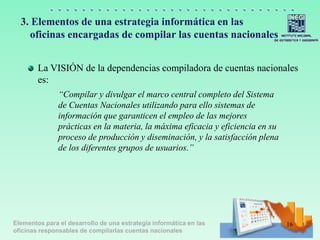 Elementos para el desarrollo de una estrategia informática en las
oficinas responsables de compilarlas cuentas nacionales
3. Elementos de una estrategia informática en las
oficinas encargadas de compilar las cuentas nacionales
La VISIÓN de la dependencias compiladora de cuentas nacionales
es:
“Compilar y divulgar el marco central completo del Sistema
de Cuentas Nacionales utilizando para ello sistemas de
información que garanticen el empleo de las mejores
prácticas en la materia, la máxima eficacia y eficiencia en su
proceso de producción y diseminación, y la satisfacción plena
de los diferentes grupos de usuarios.”
16
 