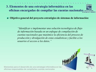 Elementos para el desarrollo de una estrategia informática en las
oficinas responsables de compilarlas cuentas nacionales
3. Elementos de una estrategia informática en las
oficinas encargadas de compilar las cuentas nacionales
Objetivo general del proyecto estratégico de sistemas de información:
“Identificar e implementar una solución tecnológica de flujo
de información basada en un enfoque de compilación de
cuentas nacionales que maximice la eficiencia del proceso de
producción y divulgación de estas estadísticas y facilite a los
usuarios el acceso a los datos.”
18
 