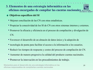 Elementos para el desarrollo de una estrategia informática en las
oficinas responsables de compilarlas cuentas nacionales
3. Elementos de una estrategia informática en las
oficinas encargadas de compilar las cuentas nacionales
Objetivos específicos del SI
• Mejorar conciliación de las CN con otras estadísticas.
• Propiciar la conectividad de los SI de CN con otros sistemas internos y externos.
• Promover la eficacia y eficiencia en el proceso de compilación y divulgación de
CN.
• Favorecer el desarrollo de un almacén de datos único y la adopción de
• tecnología de punta para facilitar el acceso a la información a los usuarios.
• Reducir los tiempos de respuesta y costos del proceso de compilación de CN.
• Aumentar de manera progresiva la calidad del producto cuentas nacionales.
• Promover la innovación en los procedimientos de trabajo.
19
 