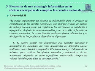 Elementos para el desarrollo de una estrategia informática en las
oficinas responsables de compilarlas cuentas nacionales
3. Elementos de una estrategia informática en las
oficinas encargadas de compilar las cuentas nacionales
Alcance del SI
20
“Se busca implementar un sistema de información para el proceso de
compilación de las cuentas nacionales, que abarque el flujo de trabajo
de dicho proceso a partir del registro de los microdatos, su validación y
agregación, el ajuste de datos intermedios y su conversión al formato de
cuentas nacionales, la reconciliación mediante ajustes adicionales y la
divulgación de los productos obtenidos en el proceso.
El SI deberá contar con dispositivos que permitan registrar y
administrar los metadatos así como documentar los diferentes ajustes
realizados sobre los datos originales. El alcance incluye el desarrollo de
métodos para realizar los ajustes manuales y automáticos de los
microdatos originales en casos específicos, preservando siempre los
valores iniciales para fines de documentación.”
 