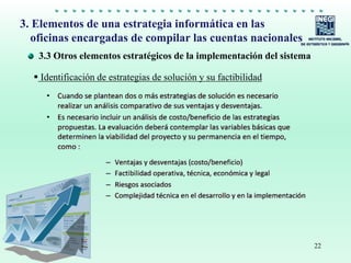 22
3.3 Otros elementos estratégicos de la implementación del sistema
3. Elementos de una estrategia informática en las
oficinas encargadas de compilar las cuentas nacionales
 Identificación de estrategias de solución y su factibilidad
 