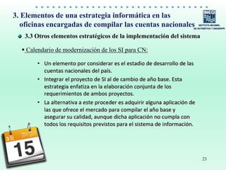 23
3.3 Otros elementos estratégicos de la implementación del sistema
3. Elementos de una estrategia informática en las
oficinas encargadas de compilar las cuentas nacionales
 Calendario de modernización de los SI para CN:
 
