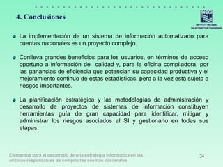 Elementos para el desarrollo de una estrategia informática en las
oficinas responsables de compilarlas cuentas nacionales
4. Conclusiones
24
La implementación de un sistema de información automatizado para
cuentas nacionales es un proyecto complejo.
Conlleva grandes beneficios para los usuarios, en términos de acceso
oportuno a información de calidad y, para la oficina compiladora, por
las ganancias de eficiencia que potencian su capacidad productiva y el
mejoramiento continuo de estas estadísticas, pero a la vez está sujeto a
riesgos importantes.
La planificación estratégica y las metodologías de administración y
desarrollo de proyectos de sistemas de información constituyen
herramientas guía de gran capacidad para identificar, mitigar y
administrar los riesgos asociados al SI y gestionarlo en todas sus
etapas.
 