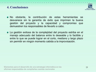 25
4. Conclusiones
No obstante, la contribución de estas herramientas se
desvanece sin la garantía de éxito que imprimen la buena
gestión del proyecto y la capacidad y compromiso que
demuestren los responsables de llevarlo a cabo.
La gestión exitosa de la complejidad del proyecto estriba en el
manejo adecuado del balance entre lo deseable y lo factible y
entre lo que se puede lograr en el corto, mediano y largo plazo
sin permitir en ningún momento cabida a la improvisación.
Elementos para el desarrollo de una estrategia informática en las
oficinas responsables de compilarlas cuentas nacionales
 