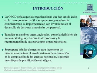 Elementos para el desarrollo de una estrategia informática en las
oficinas responsables de compilarlas cuentas nacionales
INTRODUCCIÓN
La OECD señala que las organizaciones que han tenido éxito
en la incorporación de SI a sus procesos generalmente
complementan su implementación con inversiones en el
desarrollo de destrezas apropiadas del personal.
También en cambios organizacionales, como la definición de
nuevas estrategias, el rediseño de procesos y la
reestructuración de sus estructuras organizacionales.
Se propone brindar elementos para incorporar de
manera más exitosa el uso de sistemas de información
en la compilación de las cuentas nacionales, siguiendo
un enfoque de planificación estratégica.
3
 