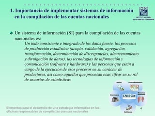 Elementos para el desarrollo de una estrategia informática en las
oficinas responsables de compilarlas cuentas nacionales
1. Importancia de implementar sistemas de información
en la compilación de las cuentas nacionales
Un sistema de información (SI) para la compilación de las cuentas
nacionales es:
Un todo consistente e integrado de los datos fuente, los procesos
de producción estadística (acopio, validación, agregación,
transformación, determinación de discrepancias, almacenamiento
y divulgación de datos), las tecnologías de información y
comunicación (software y hardware) y las personas que están a
cargo de la ejecución de esos procesos en su carácter de
productores, así como aquellos que procesan esas cifras en su rol
de usuarios de estadísticas
4
 