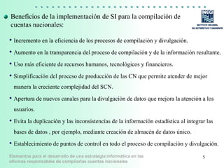 Elementos para el desarrollo de una estrategia informática en las
oficinas responsables de compilarlas cuentas nacionales
Beneficios de la implementación de SI para la compilación de
cuentas nacionales:
• Incremento en la eficiencia de los procesos de compilación y divulgación.
• Aumento en la transparencia del proceso de compilación y de la información resultante.
• Uso más eficiente de recursos humanos, tecnológicos y financieros.
• Simplificación del proceso de producción de las CN que permite atender de mejor
manera la creciente complejidad del SCN.
• Apertura de nuevos canales para la divulgación de datos que mejora la atención a los
usuarios.
• Evita la duplicación y las inconsistencias de la información estadística al integrar las
bases de datos , por ejemplo, mediante creación de almacén de datos único.
• Establecimiento de puntos de control en todo el proceso de compilación y divulgación.
5
 