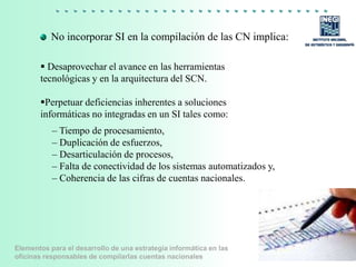 Elementos para el desarrollo de una estrategia informática en las
oficinas responsables de compilarlas cuentas nacionales
No incorporar SI en la compilación de las CN implica:
 Desaprovechar el avance en las herramientas
tecnológicas y en la arquitectura del SCN.
Perpetuar deficiencias inherentes a soluciones
informáticas no integradas en un SI tales como:
6
– Tiempo de procesamiento,
– Duplicación de esfuerzos,
– Desarticulación de procesos,
– Falta de conectividad de los sistemas automatizados y,
– Coherencia de las cifras de cuentas nacionales.
 