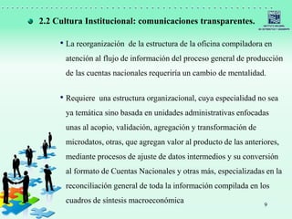 9
• La reorganización de la estructura de la oficina compiladora en
atención al flujo de información del proceso general de producción
de las cuentas nacionales requeriría un cambio de mentalidad.
• Requiere una estructura organizacional, cuya especialidad no sea
ya temática sino basada en unidades administrativas enfocadas
unas al acopio, validación, agregación y transformación de
microdatos, otras, que agregan valor al producto de las anteriores,
mediante procesos de ajuste de datos intermedios y su conversión
al formato de Cuentas Nacionales y otras más, especializadas en la
reconciliación general de toda la información compilada en los
cuadros de síntesis macroeconómica
2.2 Cultura Institucional: comunicaciones transparentes.
 