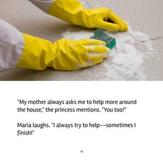 16
"My	mother	always	asks	me	to	help	more	around
the	house,"	the	princess	mentions.	"You	too?"
Maria	laughs.	"I	always	try	to	help--sometimes	I
finish!"
 