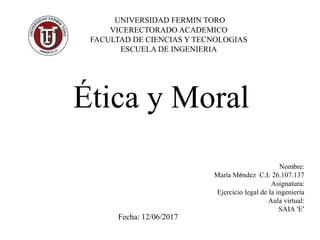 Nombre:
María Méndez C.I: 26.107.137
Asignatura:
Ejercicio legal de la ingeniería
Aula virtual:
SAIA ‘E’
UNIVERSIDAD FERMIN TORO
VICERECTORADO ACADEMICO
FACULTAD DE CIENCIAS Y TECNOLOGIAS
ESCUELA DE INGENIERIA
Ética y Moral
Fecha: 12/06/2017
 
