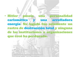 • Hitler poseía una personalidad
  carismática    y   una    arrolladora
  energía. Su legado fue solamente un
  rastro de destrucción total y ninguna
  de las instituciones u organizaciones
  que creó ha perdurado.
 