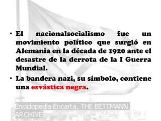 • El   nacionalsocialismo     fue    un
  movimiento político que surgió en
  Alemania en la década de 1920 ante el
  desastre de la derrota de la I Guerra
  Mundial.
• La bandera nazi, su símbolo, contiene
  una esvástica negra.
 