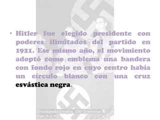 • Hitler fue elegido presidente con
  poderes ilimitados del partido en
  1921. Ese mismo año, el movimiento
  adoptó como emblema una bandera
  con fondo rojo en cuyo centro había
  un círculo blanco con una cruz
  esvástica negra.
 