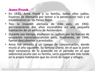 Anne Frank
•   En 1933, Anne Frank y su familia, todos ellos judíos,
    huyeron de Alemania por temor a la persecución nazi y se
    establecieron en los Países Bajos.
•   Tras la invasión alemana de este país, en 1942,
    permanecieron dos años escondidos en una pequeña
    habitación de un edificio de Amsterdam.
•   Durante ese tiempo, eludieron su captura por las fuerzas de
    ocupación nacionalsocialistas pero, finalmente, en 1944,
    fueron descubiertos y arrestados.
•   Anne fue enviada a un campo de concentración, donde
    murió al año siguiente. Su famoso Diario, en el que la joven
    dejó constancia de lo acaecido en el periodo en el que
    sobrevivió oculta con su familia, sería encontrado más tarde
    en la propia habitación que les sirvió de hogar y refugio.
 