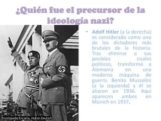 ¿Quién fue el precursor de la
      ideología nazi?
               • Adolf Hitler (a la derecha)
                 es considerado como uno
                 de los dictadores más
                 brutales de la historia.
                 Tras eliminar a sus
                 posibles             rivales
                 políticos, transformó a
                 Alemania        en      una
                 moderna máquina de
                 guerra. Benito Mussolini
                 (a la izquierda) y él se
                 aliaron en 1936. Aquí
                 aparecen      ambos      en
                 Múnich en 1937.
 