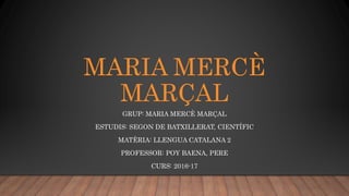 MARIA MERCÈ
MARÇAL
GRUP: MARIA MERCÈ MARÇAL
ESTUDIS: SEGON DE BATXILLERAT, CIENTÍFIC
MATÈRIA: LLENGUA CATALANA 2
PROFESSOR: POY BAENA, PERE
CURS: 2016-17
 