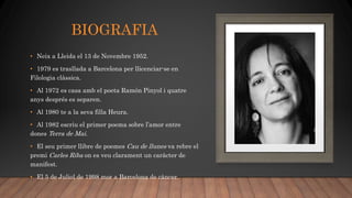 BIOGRAFIA
• Neix a Lleida el 13 de Novembre 1952.
• 1979 es trasllada a Barcelona per llicenciar-se en
Filologia clàssica.
• Al 1972 es casa amb el poeta Ramón Pinyol i quatre
anys després es separen.
• Al 1980 te a la seva filla Heura.
• Al 1982 escriu el primer poema sobre l’amor entre
dones Terra de Mai.
• El seu primer llibre de poemes Cau de llunes va rebre el
premi Carles Riba on es veu clarament un caràcter de
manifest.
• El 5 de Juliol de 1998 mor a Barcelona de càncer.
 