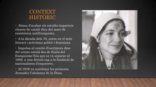 CONTEXT
HISTÒRIC
• Abans d’acabar els estudis imparteix
classes de català dins del marc de
resistència antifranquista.
• A la dècada dels 70, entra en el món
literari i activisme polític i feminista.
• Impulsa al comitè d’escriptors dins
del centre català des de finals del
franquisme fins que es va separar al
1980, a una divisió cap a la fundació de
nacionalistes d’esquerres.
• Al 1976 va coordinar les primeres
Jornades Catalanes de la Dona.
 