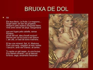 BRUIXA DE DOLBRUIXA DE DOL
 XIIXII
Els teus llavis. La fruita. La magrana...Els teus llavis. La fruita. La magrana...
Àngel rebel, tot olor de gingebre.Àngel rebel, tot olor de gingebre.
Atrapa'm pels replecs d'aquesta febre.Atrapa'm pels replecs d'aquesta febre.
Vine amb verdor de pluja. SargantanaVine amb verdor de pluja. Sargantana
que em fuges pels cabells, senseque em fuges pels cabells, sense
frontera,frontera,
al bat del sol, ales d'ocell nocturn!al bat del sol, ales d'ocell nocturn!
Serves per cor la Lluna o bé SaturnServes per cor la Lluna o bé Saturn
i, als ulls, un tast de boira matinera.i, als ulls, un tast de boira matinera.
El teu cos mineral. Sal. Vi. Maduixa.El teu cos mineral. Sal. Vi. Maduixa.
Com una serp, cargola't al meu ventreCom una serp, cargola't al meu ventre
i cerca'm, amb verí d'amor, al centre.i cerca'm, amb verí d'amor, al centre.
Tu seràs un gat negre. Jo una bruixa.Tu seràs un gat negre. Jo una bruixa.
Ens fitarem errants, i en el desvariEns fitarem errants, i en el desvari
la lluna, cega, encendrà l'escenari.la lluna, cega, encendrà l'escenari.
 
