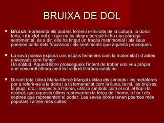 BRUIXA DE DOLBRUIXA DE DOL
 BruixaBruixa representa els poders femení eliminats de la cultura, la dona representa els poders femení eliminats de la cultura, la dona
forta, i forta, i de dolde dol vol dir que no és alegre perquè hi ha una càrrega vol dir que no és alegre perquè hi ha una càrrega
sentimental, és a dir, ella ha tingut un fracàs matrimonial i als seussentimental, és a dir, ella ha tingut un fracàs matrimonial i als seus
poemes parla dels fracassos i els sentiments que aquests provoquen.poemes parla dels fracassos i els sentiments que aquests provoquen.
 La seva poesia explora uns espais femenins com la maternitat i d’altresLa seva poesia explora uns espais femenins com la maternitat i d’altres
universals com l’amoruniversals com l’amor
i la solitud. Aquest llibre prossegueix l’intent de trobar una veu pròpiai la solitud. Aquest llibre prossegueix l’intent de trobar una veu pròpia
que concordi alhora amb la tradició literària catalana.que concordi alhora amb la tradició literària catalana.
 Durant tota l’obra Maria-Mercè Marçal utilitza els símbols i les metàforesDurant tota l’obra Maria-Mercè Marçal utilitza els símbols i les metàfores
per a referir-se a la dona i a la femeneitat com la lluna, la nit, les bruixes,per a referir-se a la dona i a la femeneitat com la lluna, la nit, les bruixes,
la pluja, etc. i respecte a l’home, utilitza símbols com el sol, el llop i lala pluja, etc. i respecte a l’home, utilitza símbols com el sol, el llop i la
destral, que aquests últims representen la força de l’home, o l’or i elsdestral, que aquests últims representen la força de l’home, o l’or i els
ceptres que representen el poder. Les seves obres tenen poemes mésceptres que representen el poder. Les seves obres tenen poemes més
populars i altres més cultes.populars i altres més cultes.
 