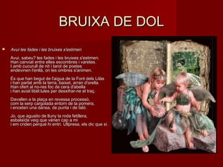 BRUIXA DE DOLBRUIXA DE DOL
 Avui les fades i les bruixes s'estimenAvui les fades i les bruixes s'estimen
Avui, sabeu? les fades i les bruixes s'estimen.Avui, sabeu? les fades i les bruixes s'estimen.
Han canviat entre elles escombres i varetes.Han canviat entre elles escombres i varetes.
I amb cucurull de nit i tarot de poetesI amb cucurull de nit i tarot de poetes
endevinen l'enllà, on les ombres s'animen.endevinen l'enllà, on les ombres s'animen.
És que han begut de l'aigua de la Font dels LilàsÉs que han begut de l'aigua de la Font dels Lilàs
i han parlat amb la terra, baixet, arran d'orella.i han parlat amb la terra, baixet, arran d'orella.
Han ofert al no-res foc de cera d'abellaHan ofert al no-res foc de cera d'abella
i han aviat libèl.lules per desxifrar-ne el traç.i han aviat libèl.lules per desxifrar-ne el traç.
Davallen a la plaça en revessa processó,Davallen a la plaça en revessa processó,
com la serp cargolada entorn de la pomera,com la serp cargolada entorn de la pomera,
i enceten una dansa, de punta i de taló.i enceten una dansa, de punta i de taló.
Jo, que aguaito de lluny la roda fetillera,Jo, que aguaito de lluny la roda fetillera,
esbalaïda veig que vénen cap a miesbalaïda veig que vénen cap a mi
i em criden perquè hi entri. Ullpresa, els dic que sí.i em criden perquè hi entri. Ullpresa, els dic que sí.
 