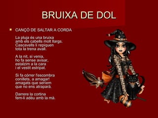 BRUIXA DE DOLBRUIXA DE DOL
 CANÇÓ DE SALTAR A CORDACANÇÓ DE SALTAR A CORDA
La pluja és una bruixaLa pluja és una bruixa
amb els cabells molt llargs.amb els cabells molt llargs.
Cascavells li repiquenCascavells li repiquen
tota la trena avall.tota la trena avall.
A la nit, si venia,A la nit, si venia,
ho fa sense avisar,ho fa sense avisar,
estalzim a la caraestalzim a la cara
i el vestit estripat.i el vestit estripat.
Si fa córrer l'escombraSi fa córrer l'escombra
conillets, a amagar!conillets, a amagar!
amagats que seríemamagats que seríem
que no ens atraparà.que no ens atraparà.
Darrere la cortinaDarrere la cortina
fem-li adéu amb la mà.fem-li adéu amb la mà.
 