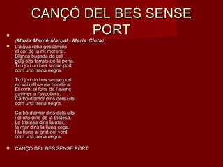 CANÇÓ DEL BES SENSECANÇÓ DEL BES SENSE
PORTPORT
((Maria Mercè MarçalMaria Mercè Marçal  -  - Maria CintaMaria Cinta))
 L'aigua roba gessaminsL'aigua roba gessamins
al cor de la nit morena.al cor de la nit morena.
Blanca bugada de salBlanca bugada de sal
pels alts terrats de la pena.pels alts terrats de la pena.
Tu i jo i un bes sense portTu i jo i un bes sense port
com una trena negra.com una trena negra.
Tu i jo i un bes sense portTu i jo i un bes sense port
en vaixell sense bandera.en vaixell sense bandera.
El corb, al fons de l'avençEl corb, al fons de l'avenç
gavines a l'escullera.gavines a l'escullera.
Carbó d'amor dins dels ullsCarbó d'amor dins dels ulls
com una trena negra.com una trena negra.
Carbó d'amor dins dels ullsCarbó d'amor dins dels ulls
i el ulls dins de la tristesa.i el ulls dins de la tristesa.
La tristesa dins la mar,La tristesa dins la mar,
la mar dins la lluna cega.la mar dins la lluna cega.
I la lluna al grat del ventI la lluna al grat del vent
com una trena negra.com una trena negra.
 CANÇÓ DEL BES SENSE PORTCANÇÓ DEL BES SENSE PORT
 