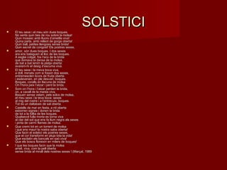 SOLSTICISOLSTICI El teu sexe i el meu són dues boques. El teu sexe i el meu són dues boques. 
No sents quin bes de rou sobre la molsa! No sents quin bes de rou sobre la molsa! 
Quin mossec amb lluors d’ametlla viva! Quin mossec amb lluors d’ametlla viva! 
Quina parla, amb rellent de gorga oberta! Quina parla, amb rellent de gorga oberta! 
Quin ball, petites llengües sense brida! Quin ball, petites llengües sense brida! 
Quin secret de congost! Els postres sexes,Quin secret de congost! Els postres sexes,
 amor, són dues boques. I dos sexes amor, són dues boques. I dos sexes 
ara ens bateguen al lloc de les boques. ara ens bateguen al lloc de les boques. 
A esglai colgat, fos l’eco de la brida A esglai colgat, fos l’eco de la brida 
que domava la dansa de la molsa, que domava la dansa de la molsa, 
de bat a bat tenim la platja oberta: de bat a bat tenim la platja oberta: 
avarem-hi el desig d’escuma viva.avarem-hi el desig d’escuma viva.
 El teu sexe i la meva boca viva, El teu sexe i la meva boca viva, 
a doll, trenats com si fossin dos sexes, a doll, trenats com si fossin dos sexes, 
entremesclen licors de fruita oberta entremesclen licors de fruita oberta 
i esdevenen, en ple desvari, boques. i esdevenen, en ple desvari, boques. 
Boques, coralls en llacuna de molsa Boques, coralls en llacuna de molsa 
On l’hora peix l’atzar i perd la brida.On l’hora peix l’atzar i perd la brida.
 Som on l’hora i l’atzar perden la brida, Som on l’hora i l’atzar perden la brida, 
on, a cavall de la marea viva, on, a cavall de la marea viva, 
llisquen sense velam, pels solcs de molsa, llisquen sense velam, pels solcs de molsa, 
el meu sexe i la teva boca: sexes el meu sexe i la teva boca: sexes 
al mig del rostre i a l’entrecuix, boques. al mig del rostre i a l’entrecuix, boques. 
Tot és un daltabaix de sal oberta.Tot és un daltabaix de sal oberta.
 Castells de mar en festa, a nit oberta Castells de mar en festa, a nit oberta 
esborren signes i donen la brida esborren signes i donen la brida 
de tot a la follia de les boques. de tot a la follia de les boques. 
Qualsevol fulla morta es torna viva Qualsevol fulla morta es torna viva 
al clar del sol que ens fa llum negra als sexes al clar del sol que ens fa llum negra als sexes 
i pinta de carmí flames de molsa.i pinta de carmí flames de molsa.
 Que cremi tot en un torrent de molsa Que cremi tot en un torrent de molsa 
i que ens mauri la nostra saba oberta! i que ens mauri la nostra saba oberta! 
Que facin el solstici els postres sexes, Que facin el solstici els postres sexes, 
que el cor transformi en pluja tota la vida! que el cor transformi en pluja tota la vida! 
Que esclatin els bancals en saó viva! Que esclatin els bancals en saó viva! 
Que els boscs floreixin en milers de boques!Que els boscs floreixin en milers de boques!
 I que les boques facin que la molsa I que les boques facin que la molsa 
arreli, viva, com la pell oberta arreli, viva, com la pell oberta 
sense brida al mirall dels nostres sexes ! (Marçal, 1989sense brida al mirall dels nostres sexes ! (Marçal, 1989
 