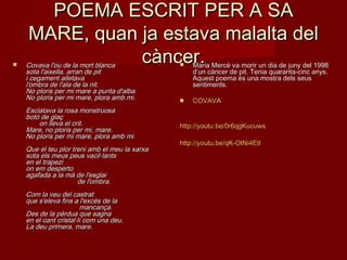 POEMA ESCRIT PER A SAPOEMA ESCRIT PER A SA
MARE, quan ja estava malalta delMARE, quan ja estava malalta del
càncer.càncer. Covava l'ou de la mort blancaCovava l'ou de la mort blanca
sota l'aixella, arran de pitsota l'aixella, arran de pit
i cegament alletavai cegament alletava
l'ombra de l'ala de la nit.l'ombra de l'ala de la nit.
No ploris per mi mare a punta d'alba.No ploris per mi mare a punta d'alba.
No ploris per mi mare, plora amb mi.No ploris per mi mare, plora amb mi.
Esclatava la rosa monstruosaEsclatava la rosa monstruosa
botó de glaçbotó de glaç
       on lleva el crit.       on lleva el crit.
Mare, no ploris per mi, mare.Mare, no ploris per mi, mare.
No ploris per mi mare, plora amb mi.No ploris per mi mare, plora amb mi.
Que el teu plor treni amb el meu la xarxaQue el teu plor treni amb el meu la xarxa
sota els meus peus vacil·lantssota els meus peus vacil·lants
en el trapezien el trapezi
on em despertoon em desperto
agafada a la mà de l'esglaiagafada a la mà de l'esglai
                           de l'ombra.                           de l'ombra.
Com la veu del castratCom la veu del castrat
que s'eleva fins a l'excés de laque s'eleva fins a l'excés de la
                            mancança.                            mancança.
Des de la pèrdua que sagnaDes de la pèrdua que sagna
en el cant cristal·lí com una deu.en el cant cristal·lí com una deu.
La deu primera, mare.La deu primera, mare.
 Maria Mercè va morir un dia de juny del 1998Maria Mercè va morir un dia de juny del 1998
d’un càncer de pit. Tenia quaranta-cinc anys.d’un càncer de pit. Tenia quaranta-cinc anys.
Aquest poema és una mostra dels seusAquest poema és una mostra dels seus
sentiments.sentiments.
 COVAVACOVAVA
http://youtu.be/0r6qgKucuwshttp://youtu.be/0r6qgKucuws
http://http://youtu.beyoutu.be//qKqK--OtNi4EtlOtNi4Etl
 