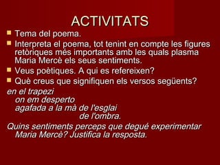 ACTIVITATSACTIVITATS
 Tema del poema.Tema del poema.
 Interpreta el poema, tot tenint en compte les figuresInterpreta el poema, tot tenint en compte les figures
retòriques més importants amb les quals plasmaretòriques més importants amb les quals plasma
Maria Mercè els seus sentiments.Maria Mercè els seus sentiments.
 Veus poètiques. A qui es refereixen?Veus poètiques. A qui es refereixen?
 Què creus que signifiquen els versos següents?Què creus que signifiquen els versos següents?
en el trapezien el trapezi
on em despertoon em desperto
agafada a la mà de l'esglaiagafada a la mà de l'esglai
                           de l'ombra.                           de l'ombra.
Quins sentiments perceps que degué experimentarQuins sentiments perceps que degué experimentar
Maria Mercè? Justifica la resposta.Maria Mercè? Justifica la resposta.
 
