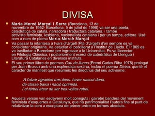 DIVISADIVISA
 Maria Mercè Marçal i SerraMaria Mercè Marçal i Serra  (Barcelona, 13 de (Barcelona, 13 de
novembre de 1952- Barcelona, 5 de juliol de 1998) va ser una poeta,novembre de 1952- Barcelona, 5 de juliol de 1998) va ser una poeta,
catedràtica de català, narradora i traductora catalana, i tambécatedràtica de català, narradora i traductora catalana, i també
activista feminista, lesbiana, nacionalista catalana i per un temps, editora. Usàactivista feminista, lesbiana, nacionalista catalana i per un temps, editora. Usà
com a nom de ploma com a nom de ploma Maria-Mercè MarçalMaria-Mercè Marçal
 Va passar la infantesa a Ivars d'Urgell (Pla d'Urgell) d'on sempre es vaVa passar la infantesa a Ivars d'Urgell (Pla d'Urgell) d'on sempre es va
considerar originària. Va estudiar el batxillerat a l'Institut de Lleida. El 1969 esconsiderar originària. Va estudiar el batxillerat a l'Institut de Lleida. El 1969 es
va traslladar a Barcelona per ingressar a la Universitat. Es va llicenciarva traslladar a Barcelona per ingressar a la Universitat. Es va llicenciar
en Filologia Clàssica, i posteriorment exercí de catedràtica de Llengua ien Filologia Clàssica, i posteriorment exercí de catedràtica de Llengua i
Literatura Catalanes en diversos instituts.Literatura Catalanes en diversos instituts.
 El seu primer llibre de poemes El seu primer llibre de poemes Cau de llunesCau de llunes (Premi Carles Riba 1976) prologat (Premi Carles Riba 1976) prologat
per Joan Brossa amb una esplèndida sextina, inclou el poema per Joan Brossa amb una esplèndida sextina, inclou el poema DivisaDivisa, que té el, que té el
caràcter de manifest que resumeix les directrius del seu activisme:caràcter de manifest que resumeix les directrius del seu activisme:
A l'atzar agraeixo tres dons: haver nascut dona,A l'atzar agraeixo tres dons: haver nascut dona,
de classe baixa i nació oprimida.de classe baixa i nació oprimida.
I el tèrbol atzar de ser tres voltes rebel.I el tèrbol atzar de ser tres voltes rebel.
 Aquests versos van esdevenir molt coneguts i gairebé bandera del movimentAquests versos van esdevenir molt coneguts i gairebé bandera del moviment
feminista d'esquerres a Catalunya, que ha patrimonialitat l'autora fins al punt defeminista d'esquerres a Catalunya, que ha patrimonialitat l'autora fins al punt de
relativitzar-la com a escriptora de primer ordre en termes absoluts.relativitzar-la com a escriptora de primer ordre en termes absoluts.
 