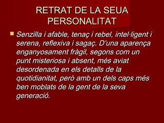 RETRAT DE LA SEUARETRAT DE LA SEUA
PERSONALITATPERSONALITAT
 Senzilla i afable, tenaç i rebel, intel·ligent iSenzilla i afable, tenaç i rebel, intel·ligent i
serena, reflexiva i sagaç. D’una aparençaserena, reflexiva i sagaç. D’una aparença
enganyosament fràgil, segons com unenganyosament fràgil, segons com un
punt misteriosa i absent, més aviatpunt misteriosa i absent, més aviat
desordenada en els detalls de ladesordenada en els detalls de la
quotidianitat, però amb un dels caps mésquotidianitat, però amb un dels caps més
ben moblats de la gent de la sevaben moblats de la gent de la seva
generació.generació.
 