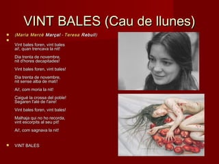 VINT BALES (Cau de llunes)VINT BALES (Cau de llunes)
 ((MariaMaria MercèMercè MarçalMarçal -  - TeresaTeresa RebullRebull))

Vint bales foren, vint balesVint bales foren, vint bales
ai!, quan trencava la nit!ai!, quan trencava la nit!
Dia trenta de novembre,Dia trenta de novembre,
nit d'hores decapitades!nit d'hores decapitades!
Vint bales foren, vint bales!Vint bales foren, vint bales!
Dia trenta de novembre,Dia trenta de novembre,
nit sense alba de matí!nit sense alba de matí!
Ai!, com moria la nit!Ai!, com moria la nit!
Caigué la crossa del poble!Caigué la crossa del poble!
Segaren l'alè de l'aire!Segaren l'alè de l'aire!
Vint bales foren, vint bales!Vint bales foren, vint bales!
Malhaja qui no ho recorda,Malhaja qui no ho recorda,
vint escorpits al seu pit!vint escorpits al seu pit!
Ai!, com sagnava la nit!Ai!, com sagnava la nit!
 VINT BALESVINT BALES
 