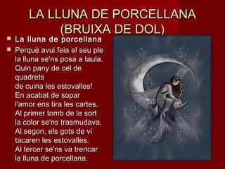 LA LLUNA DE PORCELLANALA LLUNA DE PORCELLANA
(BRUIXA DE DOL)(BRUIXA DE DOL)
 La lluna de porcellanaLa lluna de porcellana
 Perquè avui feia el seu plePerquè avui feia el seu ple
la lluna se'ns posa a taula.la lluna se'ns posa a taula.
Quin pany de cel deQuin pany de cel de
quadretsquadrets
de cuina les estovalles!de cuina les estovalles!
En acabat de soparEn acabat de sopar
l'amor ens tira les cartes.l'amor ens tira les cartes.
Al primer tomb de la sortAl primer tomb de la sort
la color se'ns trasmudava.la color se'ns trasmudava.
Al segon, els gots de viAl segon, els gots de vi
tacaren les estovalles.tacaren les estovalles.
Al tercer se'ns va trencarAl tercer se'ns va trencar
la lluna de porcellana.la lluna de porcellana.
 