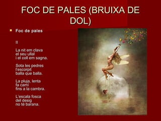 FOC DE PALES (BRUIXA DEFOC DE PALES (BRUIXA DE
DOL)DOL)
 Foc de palesFoc de pales
IIII
La nit em clavaLa nit em clava
el seu ullalel seu ullal
i el coll em sagna.i el coll em sagna.
Sota les pedresSota les pedres
l’escorpitl’escorpit
balla que balla.balla que balla.
La pluja, lentaLa pluja, lenta
fa camífa camí
fins a la cambra.fins a la cambra.
L’escala foscaL’escala fosca
del desigdel desig
no té barana.no té barana.
 
