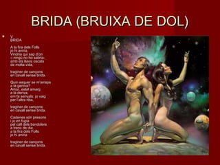 BRIDA (BRUIXA DE DOL)BRIDA (BRUIXA DE DOL)
 VV
BRIDABRIDA
A la fira dels FollsA la fira dels Folls
jo hi aniria.jo hi aniria.
Vindria qui sap d’onVindria qui sap d’on
-i ningú no ho sabria--i ningú no ho sabria-
amb els llavis oscatsamb els llavis oscats
de molta vida,de molta vida,
traginer de cançonstraginer de cançons
en cavall sense brida.en cavall sense brida.
Quin esquer se m’arrapaQuin esquer se m’arrapa
a la geniva? a la geniva? 
Amor, estel amargAmor, estel amarg
a la deriva,a la deriva,
em fa senyals: jo vaig em fa senyals: jo vaig 
per l’altra riba,per l’altra riba,
traginer de cançonstraginer de cançons
en cavall sense brida.en cavall sense brida.
Cadenes són presonsCadenes són presons
i jo en fugiai jo en fugia
pel call dels bandolerspel call dels bandolers
a trenc de dia.a trenc de dia.
a la fira dels Follsa la fira dels Folls
jo hi aniriajo hi aniria
traginer de cançonstraginer de cançons
en cavall sense brida.en cavall sense brida.
 