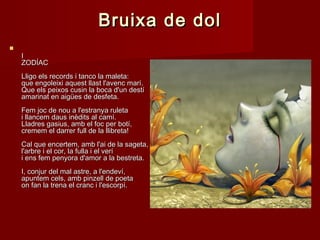 Bruixa de dolBruixa de dol

II
ZODÍACZODÍAC
Lligo els records i tanco la maleta:Lligo els records i tanco la maleta:
que engoleixi aquest llast l'avenc marí.que engoleixi aquest llast l'avenc marí.
Que els peixos cusin la boca d'un destíQue els peixos cusin la boca d'un destí
amarinat en aigües de desfeta.amarinat en aigües de desfeta.
Fem joc de nou a l'estranya ruletaFem joc de nou a l'estranya ruleta
i llancem daus inèdits al camí.i llancem daus inèdits al camí.
Lladres gasius, amb el foc per botí,Lladres gasius, amb el foc per botí,
cremem el darrer full de la llibreta!cremem el darrer full de la llibreta!
Cal que encertem, amb l'ai de la sageta,Cal que encertem, amb l'ai de la sageta,
l'arbre i el cor, la fulla i el veríl'arbre i el cor, la fulla i el verí
i ens fem penyora d'amor a la bestreta.i ens fem penyora d'amor a la bestreta.
I, conjur del mal astre, a l'endeví,I, conjur del mal astre, a l'endeví,
apuntem cels, amb pinzell de poetaapuntem cels, amb pinzell de poeta
on fan la trena el cranc i l'escorpí.on fan la trena el cranc i l'escorpí.
 