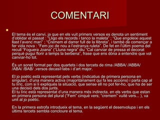 COMENTARICOMENTARI

El tema és el canvi, ja que en els vuit primers versos es denota un sentimentEl tema és el canvi, ja que en els vuit primers versos es denota un sentiment
d’oblidar el passat : “Lligo els records i tanco la maleta” ; “Que engoleixi aquestd’oblidar el passat : “Lligo els records i tanco la maleta” ; “Que engoleixi aquest
llast l’avenc marí” ; “Cremem el darrer full de la llibreta”, i també de començar allast l’avenc marí” ; “Cremem el darrer full de la llibreta”, i també de començar a
fer vida nova : “Fem joc de nou a l’estranya ruleta”. De fet en l’últim poema delfer vida nova : “Fem joc de nou a l’estranya ruleta”. De fet en l’últim poema del
recull “Foguera Joana” (“Lluna negra” diu “Cal canviar de pressa el decoratrecull “Foguera Joana” (“Lluna negra” diu “Cal canviar de pressa el decorat
perquè pugui florir a temps la berbena”, frase que ens dóna a entendre que volperquè pugui florir a temps la berbena”, frase que ens dóna a entendre que vol
canviar-ho tot.canviar-ho tot.
És un sonet format per dos quartets i dos tercets de rima /ABBA/ /ABBA/És un sonet format per dos quartets i dos tercets de rima /ABBA/ /ABBA/
/ABA/ /BAB/ ,versos decasíl·labs i d’art major./ABA/ /BAB/ ,versos decasíl·labs i d’art major.
El jo poètic està representat pels verbs (indicatius de primera persona enEl jo poètic està representat pels verbs (indicatius de primera persona en
singular), d’una manera activa (majoritàriament qui fa les accions) i parla cap alsingular), d’una manera activa (majoritàriament qui fa les accions) i parla cap al
tu líric, com si li expliqués la situació, que sense ell no pot fer-ho, que ha de sertu líric, com si li expliqués la situació, que sense ell no pot fer-ho, que ha de ser
una decisió dels dos junts.una decisió dels dos junts.
El tu líric està representat d’una manera més indirecta, en els verbs que estanEl tu líric està representat d’una manera més indirecta, en els verbs que estan
en primera persona del plural (“Fem” cinqué vers; “cremem” vuité vers... ), vaen primera persona del plural (“Fem” cinqué vers; “cremem” vuité vers... ), va
unit al jo poètic.unit al jo poètic.
En la primera estrofa introdueix el tema, en la següent el desenvolupa i en elsEn la primera estrofa introdueix el tema, en la següent el desenvolupa i en els
últims tercets sembla concloure el tema.últims tercets sembla concloure el tema.
 