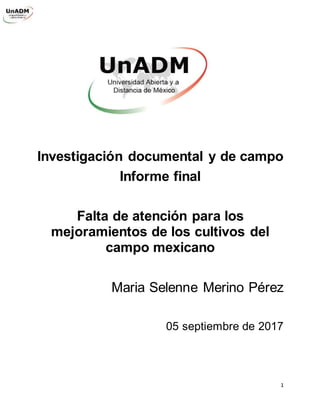 1
Investigación documental y de campo
Informe final
Falta de atención para los
mejoramientos de los cultivos del
campo mexicano
Maria Selenne Merino Pérez
05 septiembre de 2017
 