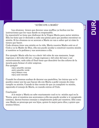 DURANTE
            Dinámicas
                                 “ACÉRCATE A MARÍA”

      Los alumnos tienen que decorar unos muffins ya hechos con las
instrucciones que les vaya dando su responsable.
La maestra(o) se tiene que disfrazar de la Virgen María para meter mística.
Ella les tiene que ir diciendo a cada una pistas para que puedan encontrar su
misión. Si los alumnos no se acercan a María no van a saber qué ni cómo lo
tienen que hacer.
Cada alumno tiene una misión en la vida, María nuestra Madre está en el
Cielo y es la Madre de Dios, ella nos puede ayudar a construir nuestra misión
si nosotros se lo pedimos y nos acercamos a ella.

Por ejemplo: María sólo les va a decir: del color de una manzana, luego
regresan y del color del sol, y luego regresan y del color del mar y así
sucesivamente, cada niña al final tiene que descubrir los dos colores de la
mezcla para formar el color sorpresa.
Por ejemplo:
      rojo y amarillo: naranja
      azul y amarillo: verde
      rojo y blanco: rosa
      rojo y azul: morado

Cuando los alumnos acaban de decorar sus pastelitos, las únicas que se lo
pueden comer son las que hayan ido con María a pedir consejo de cómo
cumplir su misión. Cuando te das cuenta de que ya cumpliste tu misión,
siguiendo el consejo de María, es cuando entras al Cielo.

Conclusión:
      A lo mejor y María no sabe exactamente cual es tu misión aquí en la
Tierra, pero si nosotros nos acercamos a ella nos puede ayudar a ir escogiendo
caminos, darnos buenos consejos o simplemente pedir por nosotros. Ella como
una Madre se preocupa por sus hijos, quiere lo mejor para ellos y quiere que
seamos felices.
 
