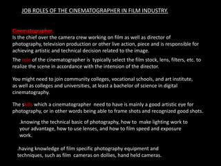 JOB ROLES OF THE CINEMATOGRAPHER IN FILM INDUSTRY.
Cinematographer,
Is the chief over the camera crew working on film as well as director of
photography, television production or other live action, piece and is responsible for
achieving artistic and technical decision related to the image.
The role of the cinematographer is typically select the film stock, lens, filters, etc. to
realize the scene in accordance with the intension of the director.
You might need to join community colleges, vocational schools, and art institute,
as well as colleges and universities, at least a bachelor of science in digital
cinematography.
The skills which a cinematographer need to have is mainly a good artistic eye for
photography, or in other words being able to frame shots and recognized good shots.
.knowing the technical basic of photography, how to make lighting work to
your advantage, how to use lenses, and how to film speed and exposure
work.
.having knowledge of film specific photography equipment and
techniques, such as film cameras on dollies, hand held cameras.
 