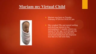 Mariam my Virtual Child
 Mariam was born on Tuesday
February 4th2014 at 10:02:01 pm.
 She weighed 5lbs and started smiling
and showing interest in her
surrounding at 3 months which was
typical for her age. Even though she
was born premature her physical,
social and intellectual development
was that of a full term baby.
 