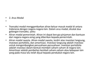 • 2. Arus Modal
•
• Transaksi modal menggambarkan aliran keluar masuk modal di antara
Indonesia dengan negara-negara lain. Dalam arus modal, dicatat dua
golongan transaksi, yaitu:
• Aliran modal pemerintah. Aliran ini dapat berupa pinjaman dan bantuan
dari negara-negara asing yang diberikan kepada pemerintah.
• Aliran modal swasta. Aliran modal swasta, terdiri atas investasi langsung,
investasi portofolio, dan amortisasi. Investasi langsung adalah investasi
untuk mengembangkan perusahaan-perusahaan. Investasi portofolio
adalah investasi dalam bentuk membeli saham-saham di negara lain.
Amortisasi adalah pembelian kembali saham-saham atau kekayaan lain
yang pada masa lalu telah dijual kepada penduduk negara lain.
 