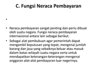 C. Fungsi Neraca Pembayaran
•
• Neraca pembayaran sangat penting dan perlu dibuat
oleh suatu negara. Fungsi neraca pembayaran
internasional antara lain sebagai berikut.
• Sebagai alat pembukuan agar pemerintah dapat
mengambil keputusan yang tepat, mengenai jumlah
barang dan jasa yang sebaiknya keluar atau masuk
dalam batas wilayah suatu negara serta untuk
mendapatkan keterangan-keterangan mengenai
anggaran alat-alat pembayaran luar negerinya.
 