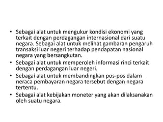 • Sebagai alat untuk mengukur kondisi ekonomi yang
terkait dengan perdagangan internasional dari suatu
negara. Sebagai alat untuk melihat gambaran pengaruh
transaksi luar negeri terhadap pendapatan nasional
negara yang bersangkutan.
• Sebagai alat untuk memperoleh informasi rinci terkait
dengan perdagangan luar negeri.
• Sebagai alat untuk membandingkan pos-pos dalam
neraca pembayaran negara tersebut dengan negara
tertentu.
• Sebagai alat kebijakan moneter yang akan dilaksanakan
oleh suatu negara.
 