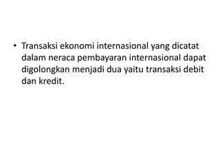 • Transaksi ekonomi internasional yang dicatat
dalam neraca pembayaran internasional dapat
digolongkan menjadi dua yaitu transaksi debit
dan kredit.
 