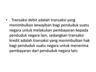• . Transaksi debit adalah transaksi yang
menimbulkan kewajiban bagi penduduk suatu
negara untuk melakukan pembayaran kepada
penduduk negara lain, sedangkan transaksi
kredit adalah transaksi yang menimbulkan hak
bagi penduduk suatu negara untuk menerima
pembayaran dari penduduk negara lain.
 